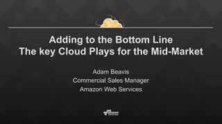 Adding to the Bottom Line
The key Cloud Plays for the Mid-Market
Adam Beavis
Commercial Sales Manager
Amazon Web Services
 