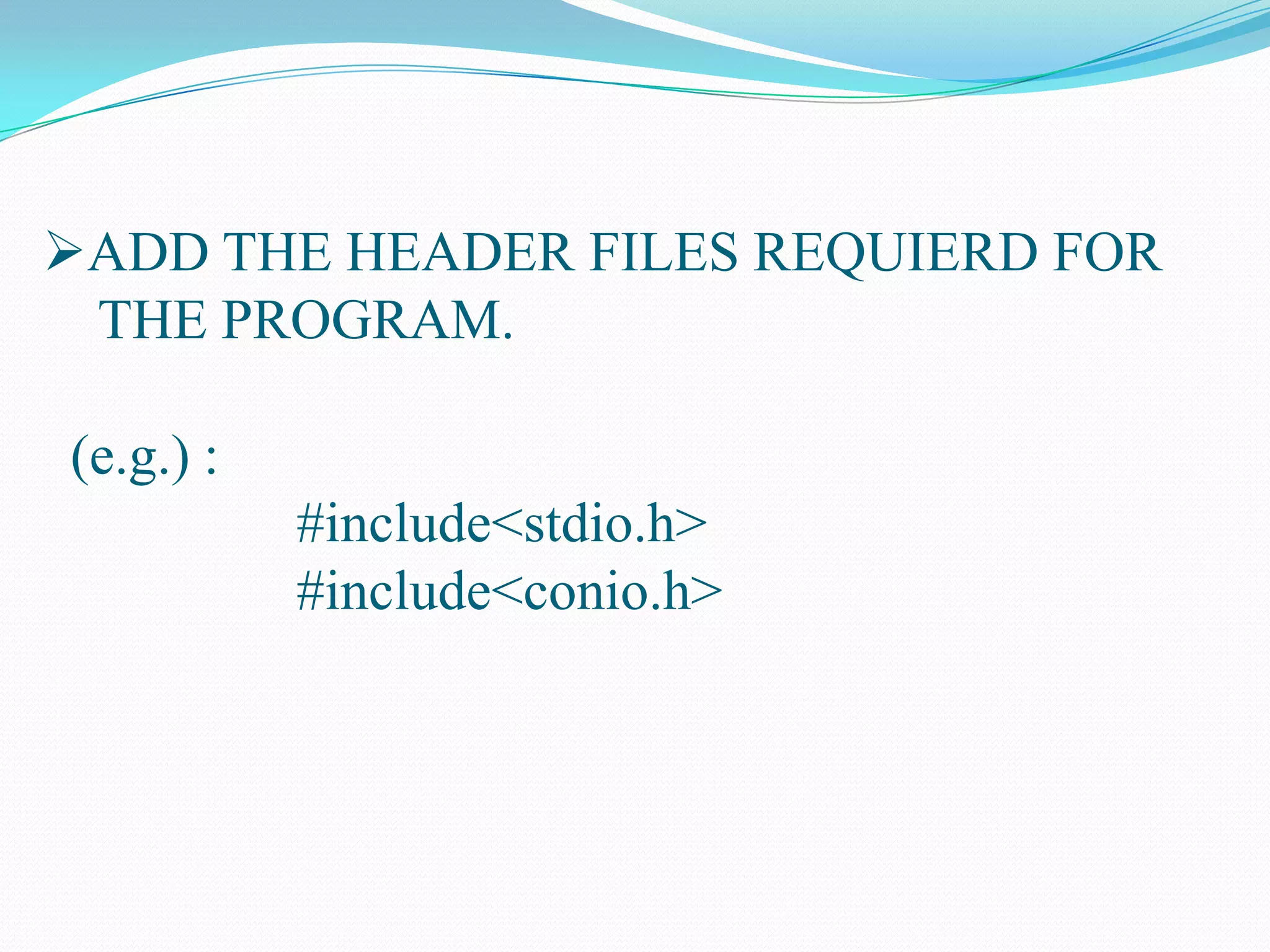 ADD THE HEADER FILES REQUIERD FOR THE PROGRAM. (e.g.) : #include<stdio.h> #include<conio.h>BEGIN THE MAIN FUNCTION. (e.g.): void main() { }DECLAR THE VARIEABLE REQUIRED FOR THE PROGRAM . (e.g.) int num1,num2,sum; ADD THE SPECIAL FUNCTION LIKE CLEAR SCREEN & GET CHARACTER IF REQUIRED.(e.g.): clrscr();(at beginning of the program) getch();(at last of the program)PRINT THE USER FRINEDLY COMMAND LINE TO ASK THE INPUT FROM THE USERUSING THE PRINTF FUNCTION.(e.g.):printf(“ENTER THE TWO INTEGERS TO ADD..”);GET TWO INTEGER VALUES FROM THE USER TO USING SCANF FUNCTION.(e.g.): scanf(“%d%d”,&num1,&num2);BEGIN THE EXECUTION PART OF THE PROGRAM .(e.g.): sum=num1+num2;PRINT THE ADD (OR) EXECUTED VALUE TOTHE USER WITH THE CONTROL & USER FRIENDLY STRINGS. (e.g.): printf(“THE ADDED VALUE IS%d”,sum);THE PROGRAM WILL END.