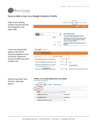 ADDING USERS TO GOOGLE ANALYTICS




How to Add a User to a Google Analytics Profile

Login to your existing
analytics account and click
the setting link in the
upper right.




In the new window that
appears, click the All
Accounts dropdown menu
on the left. Choose the
account to which you want
to add a user.




Click the Users tab. Then,
click the + New User
button.




                  www.MayeCreate.com  (573) 447-1836  307 Locust  Columbia, MO 65201
 
