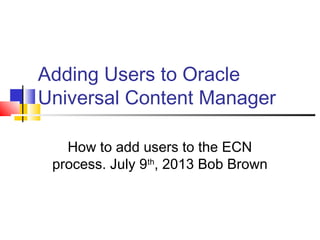 Adding Users to Oracle
Universal Content Manager
How to add users to the ECN
process. July 9th
, 2013 Bob Brown
 