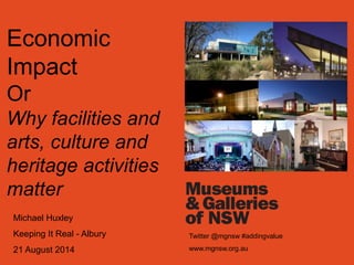 Economic 
Impact 
Or 
Why facilities and 
arts, culture and 
heritage activities 
matter 
Michael Huxley 
Keeping It Real - Albury 
21 August 2014 
Twitter @mgnsw #addingvalue 
www.mgnsw.org.au 
 
