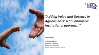 "Adding Value and Decency in
Agribusiness: A Collaborative
Institutional approach “
Presented by
Dr. Waqar Akram
Associate Professor
Sukkur IBA University
Waqar.akram@iba-suk.edu.pk
 