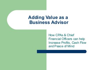 Adding Value as a
Business Advisor
How CPAs & Chief
Financial Officers can help
Increase Profits, Cash Flow
and Peace of Mind
 