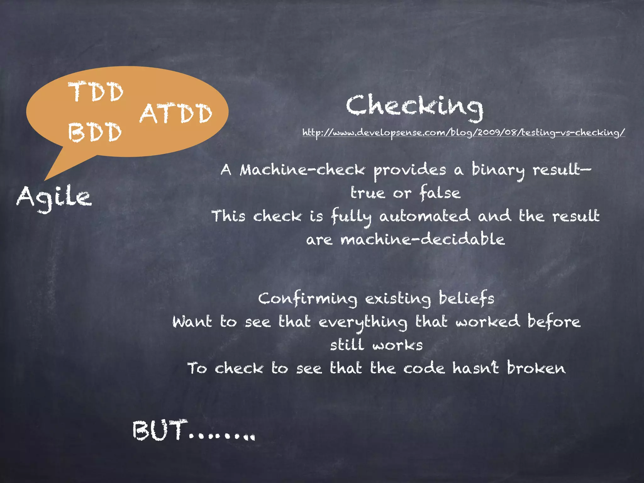 TDD BDD ATDD Agile Checking A Machine-check provides a binary result— true or false This check is fully automated and the result are machine-decidable BUT…….. http://www.developsense.com/blog/2009/08/testing-vs-checking/ Confirming existing beliefs Want to see that everything that worked before still works To check to see that the code hasn’t broken 