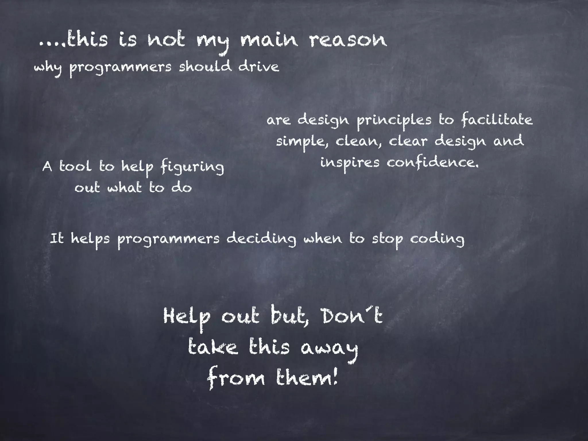 ….this is not my main reason why programmers should drive are design principles to facilitate simple, clean, clear design and inspires confidence. It helps programmers deciding when to stop coding Help out but, Don´t take this away from them! A tool to help figuring out what to do 