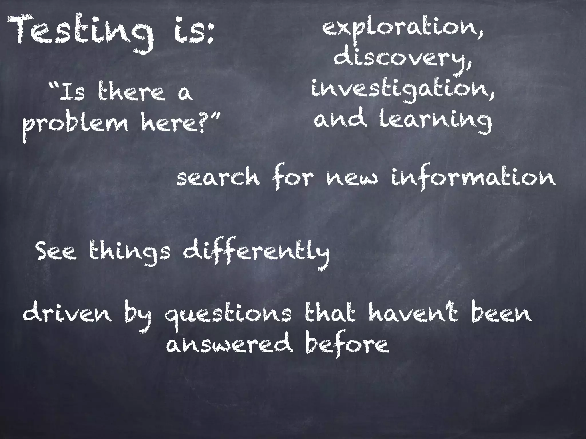 Testing is: exploration, discovery, investigation, and learning “Is there a problem here?” search for new information driven by questions that haven’t been answered before See things differently 
