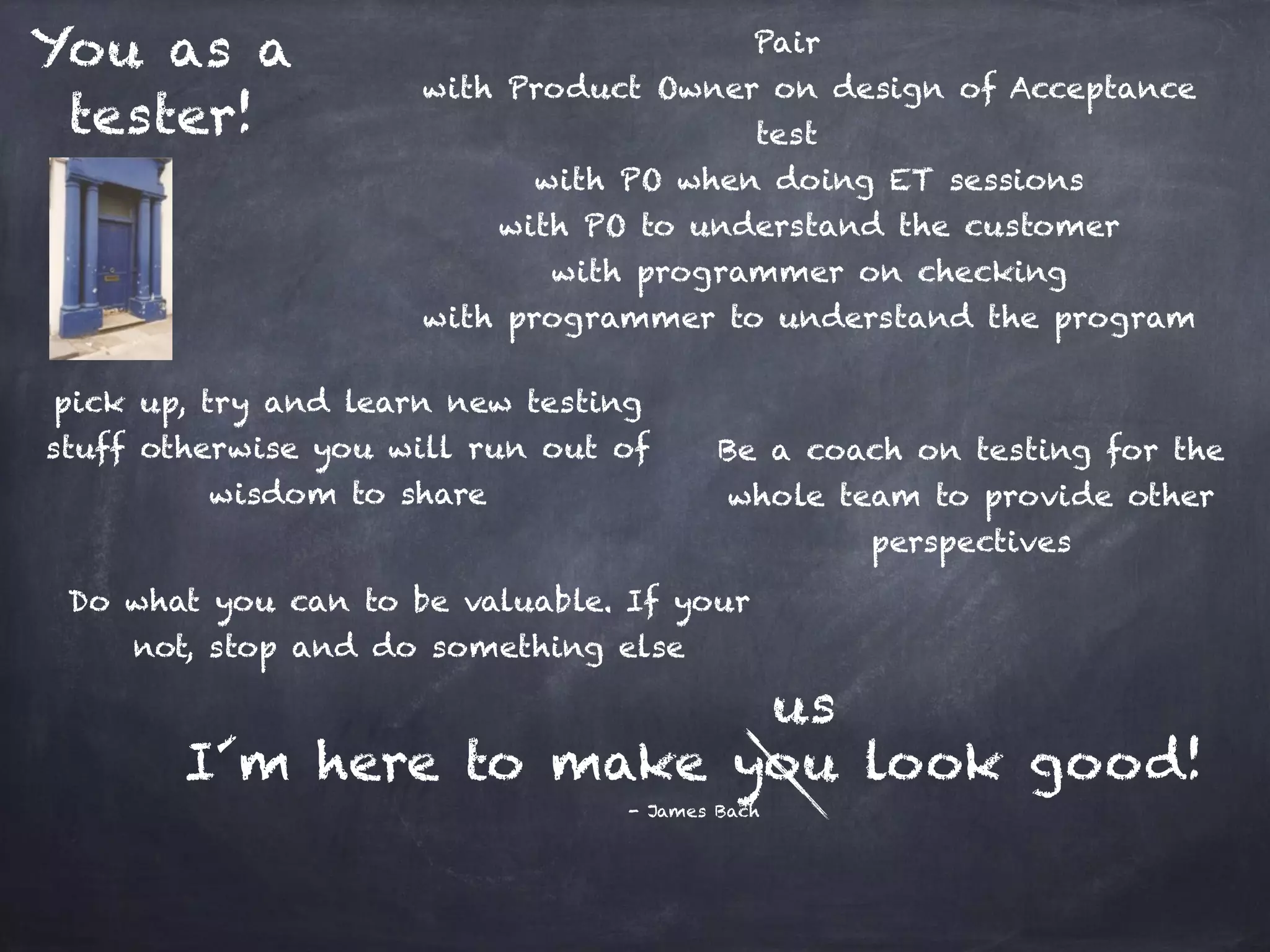 You as a tester! Pair with Product Owner on design of Acceptance test with PO when doing ET sessions with PO to understand the customer with programmer on checking with programmer to understand the program Be a coach on testing for the whole team to provide other perspectives pick up, try and learn new testing stuff otherwise you will run out of wisdom to share I´m here to make you look good! - James Bach Do what you can to be valuable. If your not, stop and do something else us 