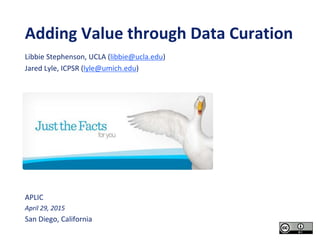 Adding Value through Data Curation
APLIC
April 29, 2015
San Diego, California
Libbie Stephenson, UCLA (libbie@ucla.edu)
Jared Lyle, ICPSR (lyle@umich.edu)
 