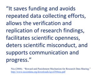 “It saves funding and avoids
repeated data collecting efforts,
allows the verification and
replication of research findings,
facilitates scientific openness,
deters scientific misconduct, and
supports communication and
progress.”
Niu (2006). “Reward and Punishment Mechanism for Research Data Sharing.”
http://www.iassistdata.org/downloads/iqvol304niu.pdf
 