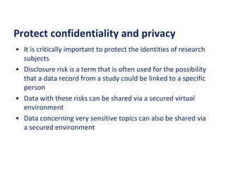 Protect confidentiality and privacy
• It is critically important to protect the identities of research
subjects
• Disclosure risk is a term that is often used for the possibility
that a data record from a study could be linked to a specific
person
• Data with these risks can be shared via a secured virtual
environment
• Data concerning very sensitive topics can also be shared via
a secured environment
 