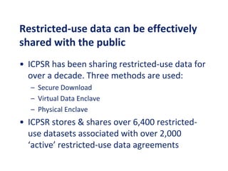 Restricted-use data can be effectively
shared with the public
• ICPSR has been sharing restricted-use data for
over a decade. Three methods are used:
– Secure Download
– Virtual Data Enclave
– Physical Enclave
• ICPSR stores & shares over 6,400 restricted-
use datasets associated with over 2,000
‘active’ restricted-use data agreements
 