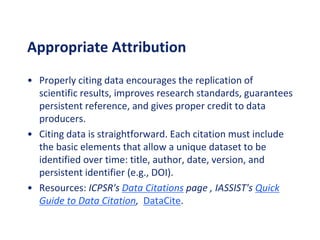 Appropriate Attribution
• Properly citing data encourages the replication of
scientific results, improves research standards, guarantees
persistent reference, and gives proper credit to data
producers.
• Citing data is straightforward. Each citation must include
the basic elements that allow a unique dataset to be
identified over time: title, author, date, version, and
persistent identifier (e.g., DOI).
• Resources: ICPSR's Data Citations page , IASSIST's Quick
Guide to Data Citation, DataCite.
 