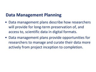 Data Management Planning
• Data management plans describe how researchers
will provide for long-term preservation of, and
access to, scientific data in digital formats.
• Data management plans provide opportunities for
researchers to manage and curate their data more
actively from project inception to completion.
 