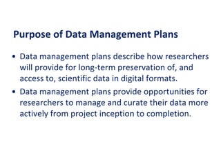 Purpose of Data Management Plans
• Data management plans describe how researchers
will provide for long-term preservation of, and
access to, scientific data in digital formats.
• Data management plans provide opportunities for
researchers to manage and curate their data more
actively from project inception to completion.
 