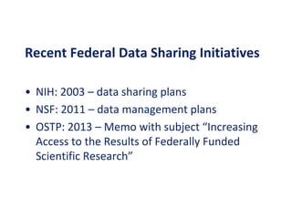 Recent Federal Data Sharing Initiatives
• NIH: 2003 – data sharing plans
• NSF: 2011 – data management plans
• OSTP: 2013 – Memo with subject “Increasing
Access to the Results of Federally Funded
Scientific Research”
 