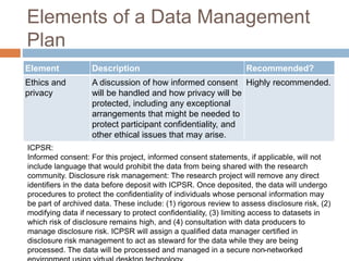 Elements of a Data Management
Plan
Element Description Recommended?
Ethics and
privacy
A discussion of how informed consent
will be handled and how privacy will be
protected, including any exceptional
arrangements that might be needed to
protect participant confidentiality, and
other ethical issues that may arise.
Highly recommended.
ICPSR:
Informed consent: For this project, informed consent statements, if applicable, will not
include language that would prohibit the data from being shared with the research
community. Disclosure risk management: The research project will remove any direct
identifiers in the data before deposit with ICPSR. Once deposited, the data will undergo
procedures to protect the confidentiality of individuals whose personal information may
be part of archived data. These include: (1) rigorous review to assess disclosure risk, (2)
modifying data if necessary to protect confidentiality, (3) limiting access to datasets in
which risk of disclosure remains high, and (4) consultation with data producers to
manage disclosure risk. ICPSR will assign a qualified data manager certified in
disclosure risk management to act as steward for the data while they are being
processed. The data will be processed and managed in a secure non-networked
 