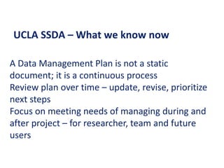 UCLA SSDA – What we know now
A Data Management Plan is not a static
document; it is a continuous process
Review plan over time – update, revise, prioritize
next steps
Focus on meeting needs of managing during and
after project – for researcher, team and future
users
 