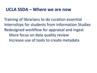 UCLA SSDA – Where we are now
Training of librarians to do curation essential
Internships for students from information Studies
Redesigned workflow for appraisal and ingest
More focus on data quality review
Increase use of tools to create metadata
 