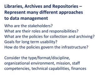 Libraries, Archives and Repositories –
Represent many different approaches
to data management
Who are the stakeholders?
What are their roles and responsibilities?
What are the policies for collection and archiving?
Goals for long term usability?
How do the policies govern the infrastructure?
Consider the type/format/discipline,
organizational environment, mission, staff
competencies, technical capabilities, finances
 