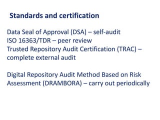 Standards and certification
Data Seal of Approval (DSA) – self-audit
ISO 16363/TDR – peer review
Trusted Repository Audit Certification (TRAC) –
complete external audit
Digital Repository Audit Method Based on Risk
Assessment (DRAMBORA) – carry out periodically
 