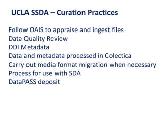 UCLA SSDA – Curation Practices
Follow OAIS to appraise and ingest files
Data Quality Review
DDI Metadata
Data and metadata processed in Colectica
Carry out media format migration when necessary
Process for use with SDA
DataPASS deposit
 