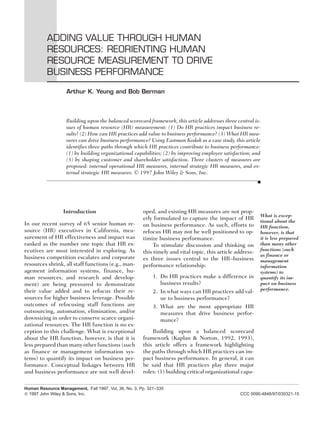 ADDING VALUE THROUGH HUMAN
          RESOURCES: REORIENTING HUMAN
          RESOURCE MEASUREMENT TO DRIVE
          BUSINESS PERFORMANCE

                   Arthur K. Yeung and Bob Berman



                   Building upon the balanced scorecard framework, this article addresses three central is-
                   sues of human resource (HR) measurement: (1) Do HR practices impact business re-
                   sults? (2) How can HR practices add value to business performance? (3) What HR mea-
                   sures can drive business performance? Using Eastman Kodak as a case study, this article
                   identifies three paths through which HR practices contribute to business performance:
                   (1) by building organizational capabilities; (2) by improving employee satisfaction; and
                   (3) by shaping customer and shareholder satisfaction. Three clusters of measures are
                   proposed: internal operational HR measures, internal strategic HR measures, and ex-
                   ternal strategic HR measures. © 1997 John Wiley & Sons, Inc.
                                                                                                            s




                  Introduction                         oped, and existing HR measures are not prop-
                                                                                                            What is excep-
                                                       erly formulated to capture the impact of HR          tional about the
In our recent survey of 65 senior human re-            on business performance. As such, efforts to         HR function,
source (HR) executives in California, mea-             refocus HR may not be well positioned to op-         however, is that
surement of HR effectiveness and impact was            timize business performance.                         it is less prepared
ranked as the number one topic that HR ex-                  To stimulate discussion and thinking on         than many other
ecutives are most interested in exploring. As                                                               functions (such
                                                       this timely and vital topic, this article address-
business competition escalates and corporate                                                                as finance or
                                                       es three issues central to the HR–business           management
resources shrink, all staff functions (e.g., man-      performance relationship:                            information
agement information systems, finance, hu-                                                                   systems) to
man resources, and research and develop-                   1. Do HR practices make a difference in          quantify its im-
ment) are being pressured to demonstrate                      business results?                             pact on business
their value added and to refocus their re-                                                                  performance.
                                                           2. In what ways can HR practices add val-
sources for higher business leverage. Possible                ue to business performance?
outcomes of refocusing staff functions are                 3. What are the most appropriate HR
outsourcing, automation, elimination, and/or                  measures that drive business perfor-
downsizing in order to conserve scarce organi-                mance?
zational resources. The HR function is no ex-
ception to this challenge. What is exceptional             Building upon a balanced scorecard
about the HR function, however, is that it is          framework (Kaplan & Norton, 1992, 1993),
less prepared than many other functions (such          this article offers a framework highlighting
as finance or management information sys-              the paths through which HR practices can im-
tems) to quantify its impact on business per-          pact business performance. In general, it can
formance. Conceptual linkages between HR               be said that HR practices play three major
and business performance are not well devel-           roles: (1) building critical organizational capa-

Human Resource Management, Fall 1997, Vol. 36, No. 3, Pp. 321–335
  1997 John Wiley & Sons, Inc.                                                                    CCC 0090-4848/97/030321-15
 
