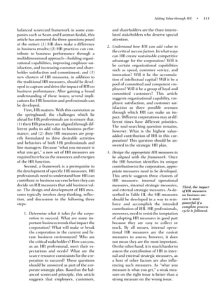Adding Value through HR    •    333


balanced scorecard framework in some com-            and shareholders are the three interre-
panies such as Sears and Eastman Kodak, this         lated stakeholders who deserve special
article has answered the three questions posed       attention.
at the outset: (1) HR does make a difference
                                                  2. Understand how HR can add value to
in business results; (2) HR practices can con-
                                                     the critical success factors. In what ways
tribute to business performance through a
                                                     can HR create sustainable competitive
multidimensional approach—building organi-
                                                     advantage for the corporation? Will it
zational capabilities, improving employee sat-
                                                     be certain organizational capabilities
isfaction, and increasing customer and share-
                                                     such as speed, customer service, and
holder satisfaction and commitment; and (3)
                                                     innovation? Will it be the accumula-
new clusters of HR measures, in addition to
                                                     tion of intellectual capital? Will it be a
the traditional HR measures, should be devel-
                                                     pool of committed and competent em-
oped to capture and drive the impact of HR on
                                                     ployees? Will it be a group of loyal and
business performance. After gaining a broad
                                                     committed customers? This article
understanding of these issues, several impli-
                                                     suggests organizational capability, em-
cations for HR function and professionals can
                                                     ployee satisfaction, and customer sat-
be developed.
                                                     isfaction as three possible avenues
     First, HR matters. With this conviction as
                                                     through which HR can make an im-
the springboard, the challenges which lie
                                                     pact. Different corporations may at dif-
ahead for HR professionals are to ensure that:
                                                     ferent times have different priorities.
(1) their HR practices are aligned through dif-
                                                     The soul-searching question remains,
ferent paths to add value to business perfor-
                                                     however: What is the highest value-
mance; and (2) their HR measures are prop-
                                                     added contribution of HR in this cor-
erly formulated to drive desirable activities
                                                     poration? This question should be an-
and behaviors of both HR professionals and
                                                     swered in the strategic HR plan.
line managers. Because “what you measure is
what you get,” a new set of HR measures are       3. Design the appropriate HR measures to
required to refocus the resources and energies       be aligned with the framework. Once
of the HR function.                                  the HR function identifies its unique
     Second, a framework is a prerequisite to        contribution to the corporation, appro-
the development of specific HR measures. HR          priate measures need to be developed.
professionals need to understand how HR can          This article suggests three clusters of
contribute to business success before they can       HR measures: internal operational
decide on HR measures that add business val-         measures, internal strategic measures,       Third, the impact
ue. The design and development of HR mea-            and external strategic measures. As de-      of HR measures
sures typically involves deep thinking, reflec-      scribed in Table III, the HR measures        on business suc-
tion, and discussion in the following three          should be developed in a way to rein-        cess is most
steps:                                               force and accomplish the intended            powerful if a
                                                                                                  complete process
                                                     contribution of HR. HR professionals,        cycle is followed.
    1. Determine what it takes for the corpo-        moreover, need to resist the temptation
       ration to succeed. What are some im-          of adopting HR measures in good part
       portant business trends that impact the       because they are easy to collect or
       corporation? What will make or break          track. By all means, internal opera-
       the corporation in the current and fu-        tional HR measures are the easiest
       ture business environment? Who are            measures to assess; however, it does
       the critical stakeholders? How can you,       not mean they are the most important.
       as an HR professional, meet their ex-         On the other hand, it is much harder to
       pectations and needs? What are the            assess the contribution of HR in inter-
       scarce resource constraints for the cor-      nal and external strategic measures, as
       poration to succeed? These questions          a host of other factors are also influ-
       should be answered as part of the cor-        encing such measures. As “what you
       porate strategic plan. Based on the bal-      measure is what you get,” a weak mea-
       anced scorecard principle, this article       sure on the right issue is better than a
       suggests that employees, customers,           strong measure on the wrong issue.
 