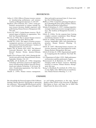 Adding Value through HR   •   335



                                              REFERENCES

Arthur, J. (1994). Effects of human resource systems        Ideas and trends in personnel, June 21, Issue num-
   on manufacturing performance and turnover.               ber 356, CCH Incorporated.
   Academy of Management Journal, 37, 670–687.           Pfeffer, J. (1994). Competitive advantage through peo-
Boudreau, J.W. & Berman, R.L. (1991). Using per-            ple: Unleashing the power of the work force. Boston,
   formance measurement to evaluate strategic hu-           MA: Harvard Business School Press.
   man resource decisions: Kodak’s experience with       Schuler, R. & Jackson, S. (1987). Linking competitive
   profit sharing. Human Resource Management, Fall,         strategies with human resource management prac-
   393–410.                                                 tices. The Academy of Management Executive, 1,
Cascio, W. (1987). Costing human resources: The fi-         207–219.
   nancial impact of behavior in organizations. New      Ulrich, D. (1989a). Tie the corporate knot: Gaining
   York: Van Nostrand Reinhold.                             complete customer commitment. Sloan Manage-
Fitz-enz, J. (1984). How to measure human resources         ment Review, Summer, 19–28.
   management. New York: McGraw-Hill.                    Ulrich, D. (1989b). Assessing human resource effec-
Huselid, M. (1995). The impact of human resource            tiveness: Stakeholder, index, and relationship ap-
   management practices on turnover, productivity,          proaches. Human Resource Planning, 12,
   and corporate financial performance. Academy of          301–315.
   Management Journal, 38, 635–672.                      Ulrich, D. (1997). Measuring human resources: An
Kaplan, R.S. & Norton, D.P. (1992). The balanced            overview of practice and a prescription for results.
   scorecard—Measures that drive performance.               Human Resource Management, this issue.
   Harvard Business Review, January–February,            Ulrich, D. & Lake, D. (1990). Organizational capabil-
   71–79.                                                   ity: Competing from the inside/out. New York: Wi-
Kaplan, R.S. & Norton, D.P. (1993). Putting the bal-        ley.
   anced scorecard to work. Harvard Business Review,     U.S. Department of Labor (1993). High performance
   September–October, 134–147.                              work practices and firm performance, August.
MacDuffie, J.P. & Krafcik, J.F. (1992). Integrating      Wintermantel, R. & Mattimore, K. (1997). In the
   technology and human resources for high-perfor-          changing world of human resources: Matching
   mance manufacturing: Evidence from the interna-          measures to mission. Human Resource Manage-
   tional auto industry. In Kochan, T. & Useem, M.          ment, this issue.
   (eds.), Transforming organizations. New York: Ox-     Yeung, A., Brockbank, W., & Ulrich, D. (1994). Low-
   ford University Press.                                   er cost, higher value: HR function in transforma-
Ostroff, C. (1995). Human resource management:              tion. Human Resource Planning, 17, 1–16.


                                              ENDNOTE

We acknowledge the financial support of the California    ers and leading practitioners in this topic. Special
Strategic Human Resource Partnership in sponsoring        thanks to Dave Ulrich at the University of Michigan,
the conference, “Measuring HR Effectiveness and Im-       Rick Quinn at Sears, and Tapas Sen at AT&T who
pact,” which brought together a group of thought lead-    helped frame the ideas in this article.
 