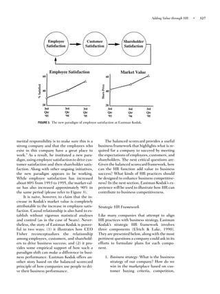 Adding Value through HR   •   327




             FIGURE 3. The new paradigm of employee satisfaction at Eastman Kodak.




mental responsibility is to make sure this is a          The balanced scorecard provides a useful
strong company and that the employees who            business framework that highlights what is re-
exist in this company have a great place to          quired for a company to succeed by meeting
work.” As a result, he instituted a new para-        the expectations of employees, customers, and
digm, using employee satisfaction to drive cus-      shareholders. The next critical questions are:
tomer satisfaction and then shareholder satis-       Given the balanced scorecard framework, how
faction. Along with other ongoing initiatives,       can the HR function add value to business
the new paradigm appears to be working.              success? What kinds of HR practices should
While employee satisfaction has increased            be designed to enhance business competitive-
about 80% from 1993 to 1995, the market val-         ness? In the next section, Eastman Kodak’s ex-
ue has also increased approximately 90% in           perience will be used to illustrate how HR can
the same period (please refer to Figure 3).          contribute to business competitiveness.
     It is naive, however, to claim that the in-
crease in Kodak’s market value is completely
attributable to the increase in employee satis-      Strategic HR Framework
faction. Causal relationship is also hard to es-
tablish without vigorous statistical analyses        Like many companies that attempt to align
and control (as in the case of Sears). Never-        HR practices with business strategy, Eastman
theless, the story of Eastman Kodak is power-        Kodak’s strategic HR framework involves
ful in two ways: (1) it illustrates how CEO          three components (Ulrich & Lake, 1990).
Fisher reconceptualizes the relationship             They are presented below, along with the most
among employees, customers, and sharehold-           pertinent questions a company could ask in its
ers to drive business success; and (2) it pro-       efforts to formulate plans for each compo-
vides some empirical support of how such a           nent.
paradigm shift can make a difference in busi-
ness performance. Eastman Kodak offers an-               1. Business strategy: What is the business
other story based on the balanced scorecard                 strategy of our company? How do we
principle of how companies use people to dri-               win in the marketplace based on cus-
ve their business performance.                              tomer buying criteria, competition,
 
