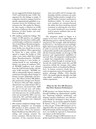 Adding Value through HR   •   329


   ity was suggested by Schuler & Jackson               more successful; and (2) stronger rela-
   (1987) and Ulrich & Lake (1990). The                 tionships with key customers are estab-
   argument for this linkage is simple: if              lished. Another positive example of us-
   companies intend to compete based on                 ing HR to drive customer satisfaction is
   specific organizational capabilities (e.g.,          Southwest Airline. To ensure that its
   customer service for Nordstrom, inno-                crew members are customer-focused,
   vativeness for 3M, quality for Motoro-               the airline has been involving external
   la), they require a coherent set of HR               customers in selecting the crew force.
   practices to influence the mindset and               As a result, Southwest’s crew members
   behaviors of their leaders and work-                 tend to possess attributes that are de-
   force at all levels.                                 sired by customers.
b. HR–employee satisfaction linkage: The              The integrative model in Figure 4 is
   impact of HR practices on employee            unique in two ways. First, it tightly aligns the
   satisfaction has also been widely publi-      HR planning process with the business plan-
   cized through a well-known example of         ning process. For example, while the business
   New United Motor Manufacturing Inc.           framework (i.e., the balanced scorecard) high-
   (Pfeffer, 1994). In 1982, the GM Fre-         lights what Eastman Kodak needs to focus on
   mont facility was closed due to severe        in order to succeed, the strategic HR frame-
   employee problems. When approached            work provides specific tools and paths to iden-
   by Toyota for a joint venture, GM             tify how Eastman Kodak can leverage its HR
   agreed to reopen the facility in 1984         practices and organizational capabilities to
   under a new entity called New United          succeed. Thus, the integrative model provides
   Motor Manufacturing Inc. (NUMMI).             a simple but comprehensive roadmap for a
   Without moving to a new facility, in-         company to think through its strategic focus.
   vesting heavily in new technology, or         Second, the model helps senior line and HR
   hiring a new group of employees (85%          executives rethink the strategic roles within
   of NUMMI employees were rehired               corporations which can be played by HR prac-
   from the GM Fremont facility with the         tices. As human resources clearly have be-
   same UAW hierarchy), NUMMI was                come an important source of sustainable com-
   able to substantially improve employee        petitive advantage (Pfeffer, 1994; Huselid,
   satisfaction through radical changes in       1995), the model explicitly identifies the high
   human resource philosophy and prac-           value-added contribution of HR practices
   tices. The effects of these HR philoso-       within corporations.
   phy and practice changes were dramat-
   ic. Between 1982 and 1986, employee
   absenteeism was reduced from 20% to
                                                       What Are the New HR Measures
   2%; grievances decreased from 2000
                                                      that Drive Business Performance?
   per year to two per year; and strikes
   went from two–four times per year to          If HR practices can impact business success
   zero times per year. As a result, produc-     through building up organizational capabili-
   tivity was increased by 100%; cost was        ties, improving employee satisfaction, and
   reduced by 30%; and both quality and          shaping customer satisfaction, new HR mea-
   consumer satisfaction were enhanced           sures should be developed to drive business
   substantially.                                performance. As succinctly argued by Kaplan
c. HR–customer satisfaction linkage: Some        & Norton (1992, p. 71): “What you measure
   pioneering companies are leveraging           is what you get.” Unless HR measures are re-
   HR practices to drive customer satis-         aligned to drive the activities and behaviors of
   faction (Ulrich, 1989a). For instance,        HR professionals and line managers, HR prac-
   Baxter Healthcare has offered free con-       tices can hardly be expected to demonstrate
   sulting and training sessions for             any impact on the bottom line.
   its key customers. This has led to two             Dramatic changes in HR measures are ur-
   outcomes: (1) key customers become            gently required to refocus the priorities and re-
 