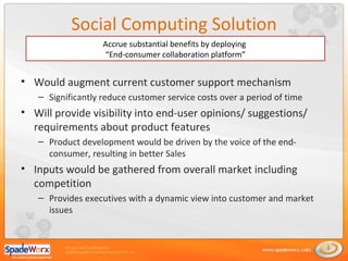 Social Computing Solution Would augment current customer support mechanism Significantly reduce customer service costs over a period of time Will  provide visibility into end-user opinions/ suggestions/ requirements about product features Product development would be driven by the voice of the end-consumer, resulting in better Sales Inputs would be gathered from overall market including competition Provides executives with a dynamic view into customer and market issues Accrue substantial benefits by deploying  “ End-consumer collaboration platform” 
