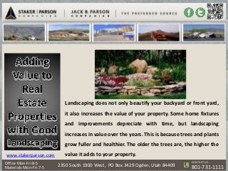 Landscaping does not only beautify your backyard or front yard,
                           it also increases the value of your property. Some home fixtures
                           and improvements depreciate with time, but landscaping
                           increases in value over the years. This is because trees and plants
                           grow fuller and healthier. The older the trees are, the higher the
www.stakerparson.com       value it adds to your property.
                                                                                  CONTACT US :
Office Mon-Fri 8-5
Materials Mon-Fri 7-5   2350 South 1900 West, PO Box 3429 Ogden, Utah 84409       801-731-1111
 