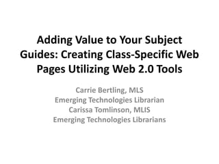 Adding Value to Your Subject
Guides: Creating Class-Specific Web
   Pages Utilizing Web 2.0 Tools
           Carrie Bertling, MLS
      Emerging Technologies Librarian
         Carissa Tomlinson, MLIS
      Emerging Technologies Librarians
 