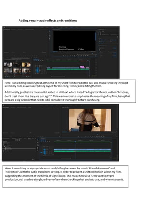Adding visual + audio effects and transitions:
Here,I am editinginrollingtextatthe endof myshort filmtocreditthe cast and musicfor beinginvolved
withinmyfilm,aswell ascreditingmyself fordirecting,filmingandeditingthe film.
Additionally,justbefore the creditsIaddedinstill textwhichstated“adogis forlife notjustfor Christmas,
don’ttreat themlike theyare justa gift”.Thiswas inorderto emphasise the meaningof myfilm, beingthat
petsare a bigdecisionthatneedstobe consideredthoroughlybefore purchasing.
Here,I am editinginappropriate musicandshiftingbetweenthe music‘PianoMovement’and
‘November’,withthe audiotransitionssetting,inordertopresentashiftinemotionwithinmyfilm,
suggestingthismomentof the filmisof significance.The musichere alsoisrelevanttomypre-
production,soI usedmystoryboardveryoftenwhencheckingwhataudiotouse,andwhere touse it.
 