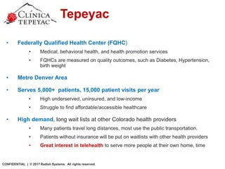 Clinica Tepeyac
• Federally Qualified Health Center (FQHC)
• Medical, behavioral health, and health promotion services
• FQHCs are measured on quality outcomes, such as Diabetes, Hypertension,
birth weight
• Metro Denver Area
• Serves 5,000+ patients, 15,000 patient visits per year
• High underserved, uninsured, and low-income
• Struggle to find affordable/accessible healthcare
• High demand, long wait lists at other Colorado health providers
• Many patients travel long distances, most use the public transportation.
• Patients without insurance will be put on waitlists with other health providers
• Great interest in telehealth to serve more people at their own home, time
CONFIDENTIAL | © 2017 Radish Systems. All rights reserved.
 