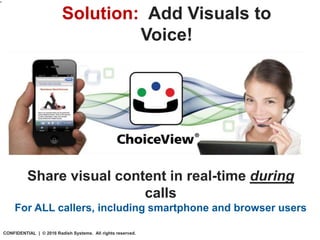 What is
ChoiceView?
Solution: Add Visuals to
Voice!
“
Share visual content in real-time during
calls
For ALL callers, including smartphone and browser users
CONFIDENTIAL | © 2016 Radish Systems. All rights reserved.
 