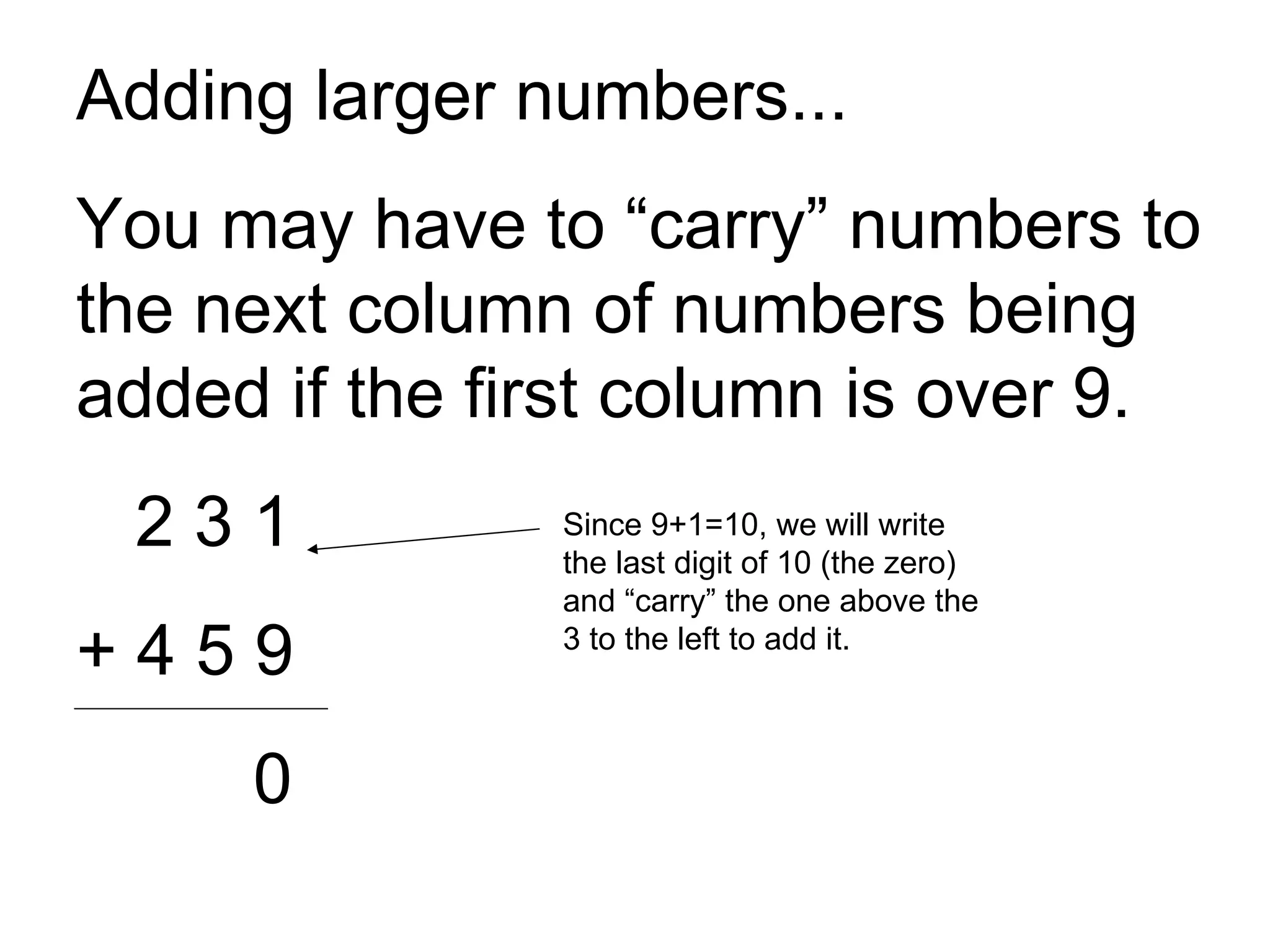 Adding larger numbers... You may have to “carry” numbers to the next column of numbers being added if the first column is over 9. 2 3 1 + 4 5 9 0 Since 9+1=10, we will write the last digit of 10 (the zero) and “carry” the one above the 3 to the left to add it. 