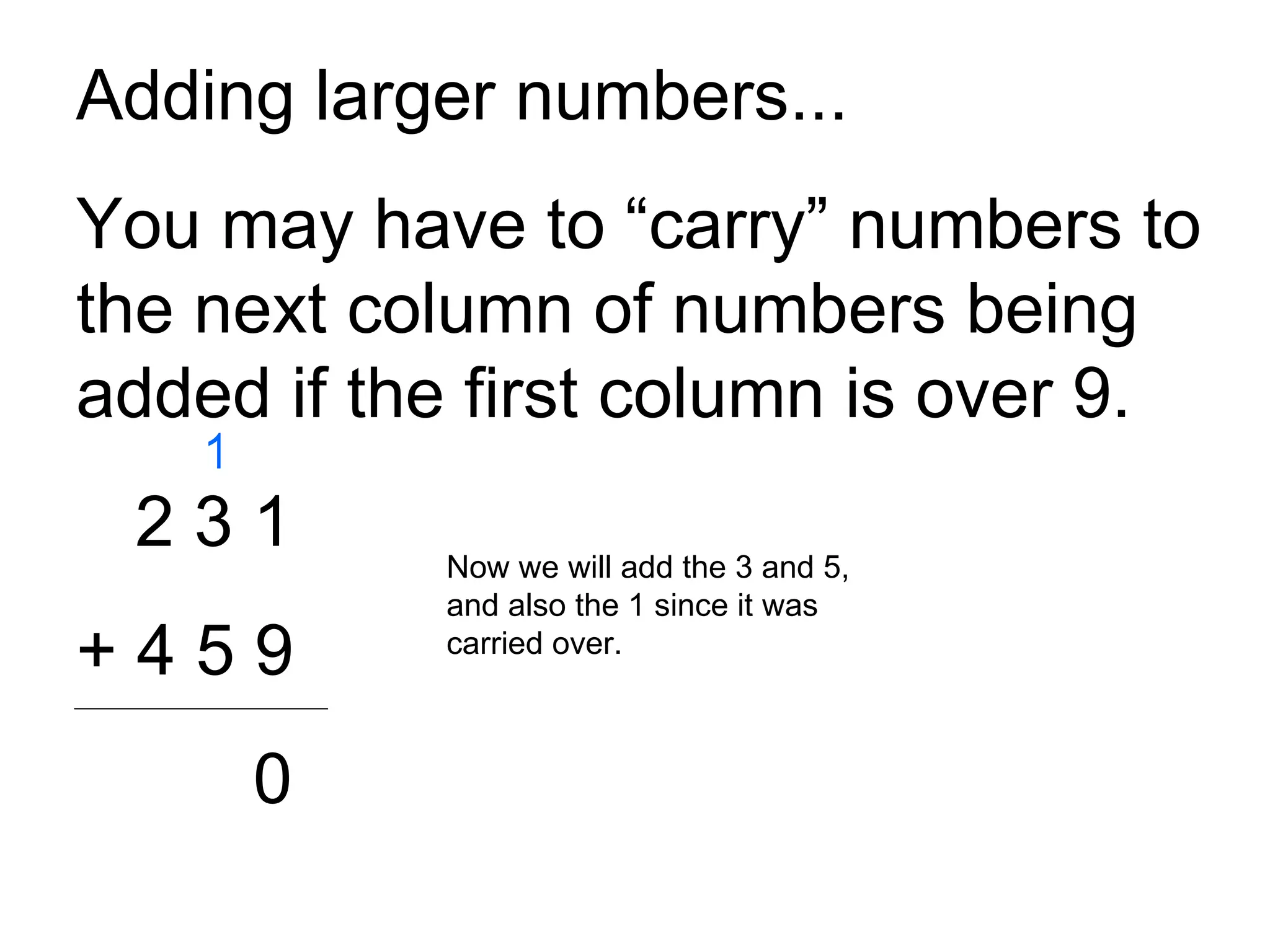 Adding larger numbers... You may have to “carry” numbers to the next column of numbers being added if the first column is over 9. 2 3 1 + 4 5 9 0 Now we will add the 3 and 5, and also the 1 since it was carried over.  1 