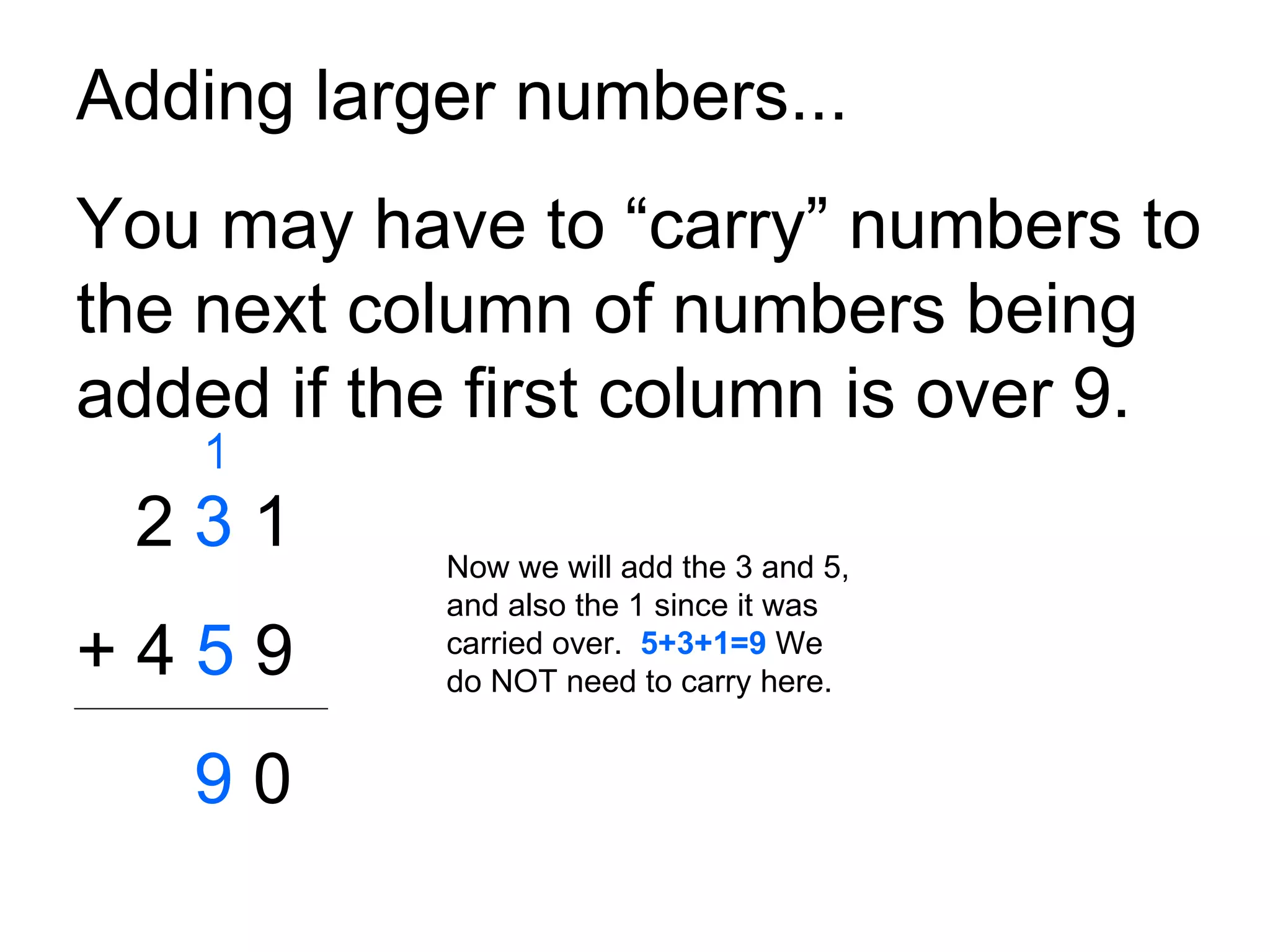 Adding larger numbers... You may have to “carry” numbers to the next column of numbers being added if the first column is over 9. 2  3  1 + 4  5  9 9  0 Now we will add the 3 and 5, and also the 1 since it was carried over.  5+3+1=9  We do NOT need to carry here. 1 