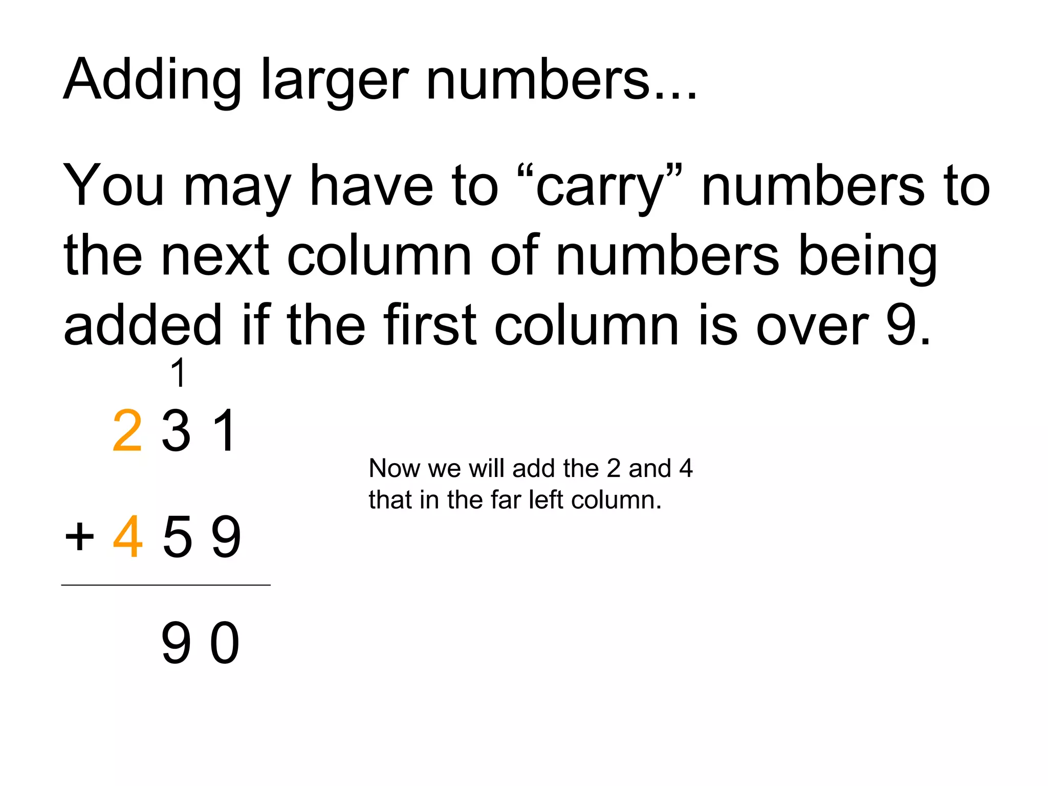 Adding larger numbers... You may have to “carry” numbers to the next column of numbers being added if the first column is over 9. 2  3 1 +  4  5 9 9 0 Now we will add the 2 and 4 that in the far left column. 1 