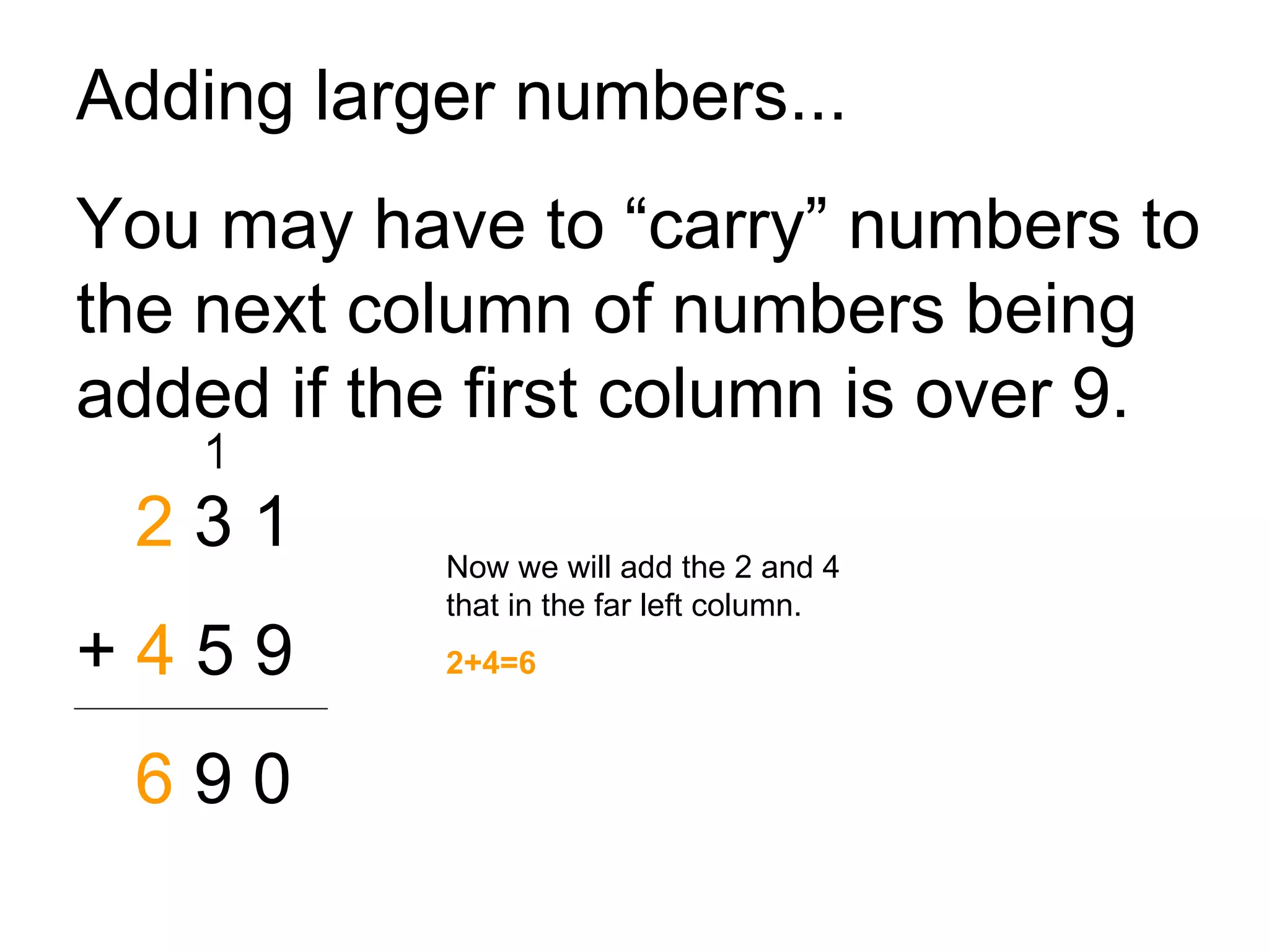 Adding larger numbers... You may have to “carry” numbers to the next column of numbers being added if the first column is over 9. 2  3 1 +  4  5 9 6  9 0 Now we will add the 2 and 4 that in the far left column. 2+4=6 1 