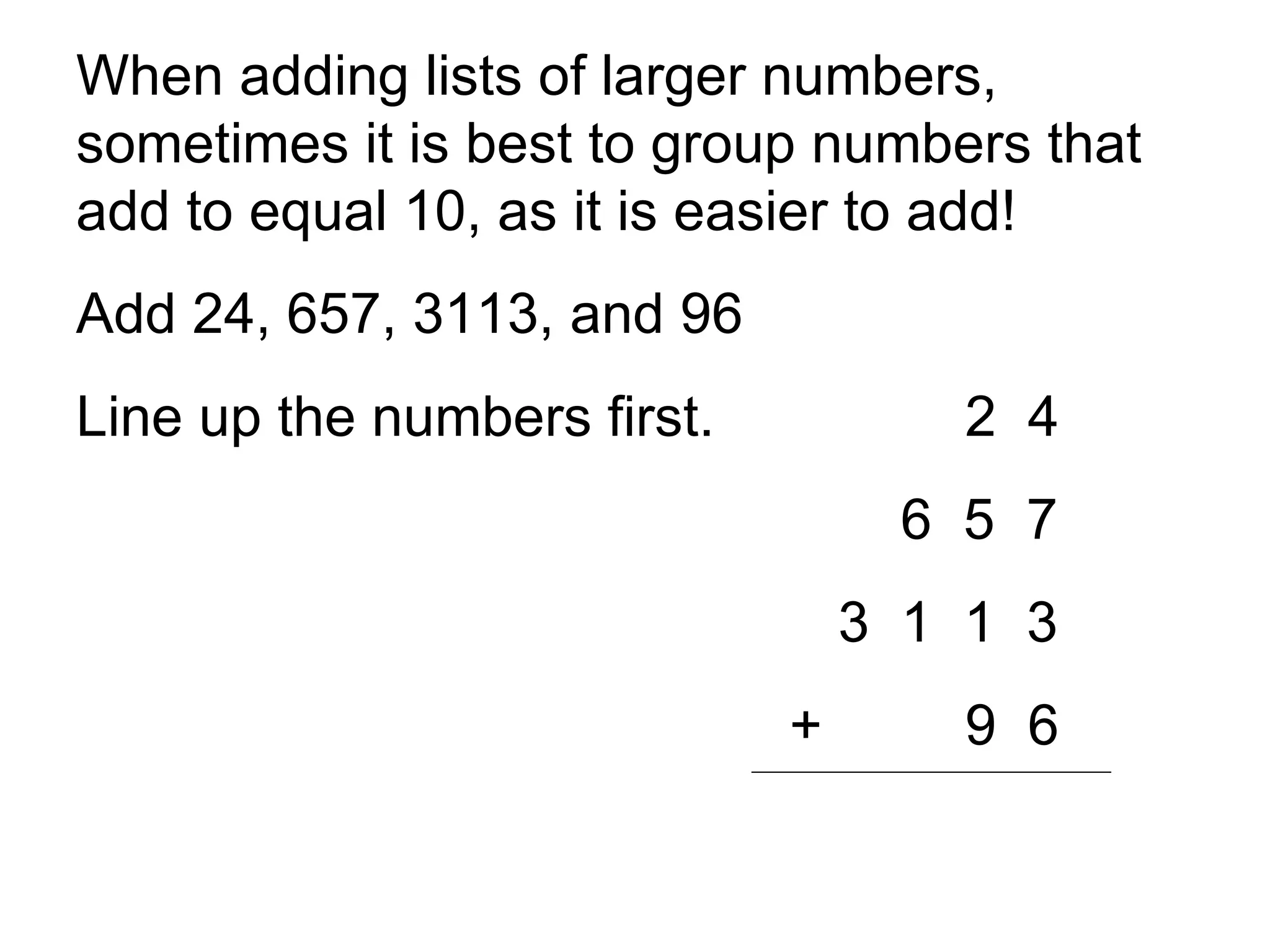 When adding lists of larger numbers, sometimes it is best to group numbers that add to equal 10, as it is easier to add!  Add 24, 657, 3113, and 96 Line up the numbers first.  2  4   6  5  7 3  1  1  3   + 9  6 