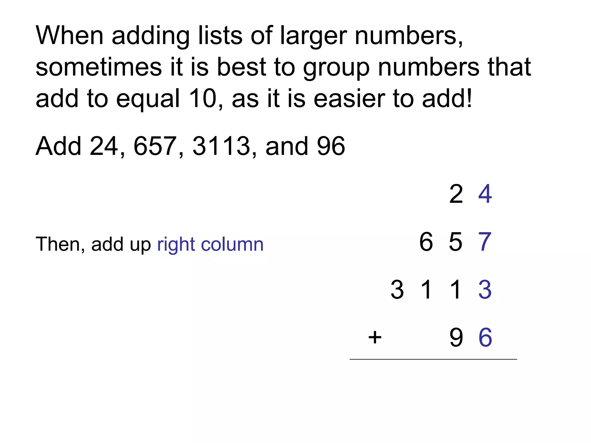 When adding lists of larger numbers, sometimes it is best to group numbers that add to equal 10, as it is easier to add!  Add 24, 657, 3113, and 96 2  4 Then, add up  right column   6  5  7 3  1  1  3   + 9  6 