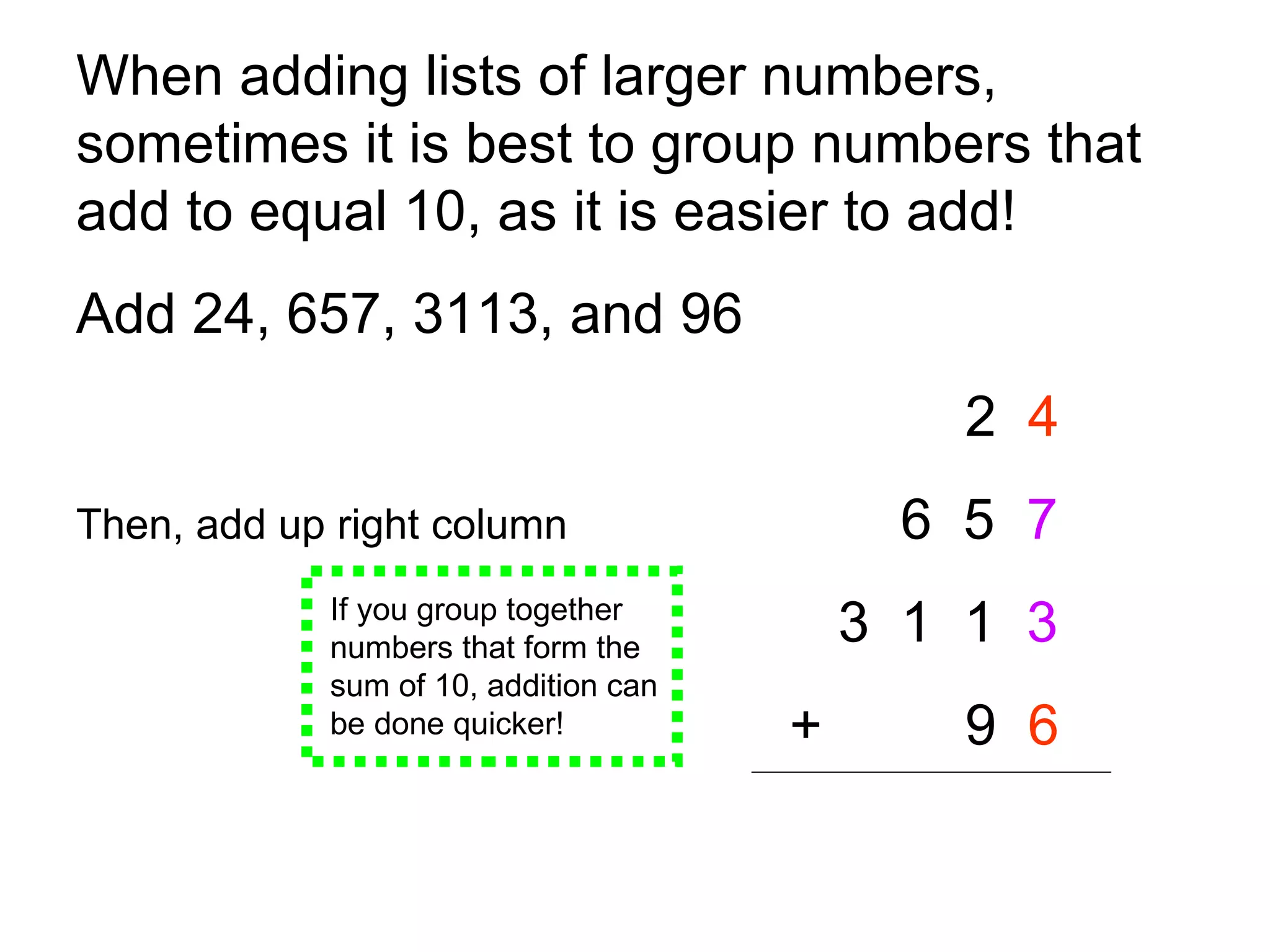 When adding lists of larger numbers, sometimes it is best to group numbers that add to equal 10, as it is easier to add!  Add 24, 657, 3113, and 96   2  4 Then, add up right column   6  5  7 3  1  1  3   + 9  6   If you group together numbers that form the sum of 10, addition can be done quicker! 
