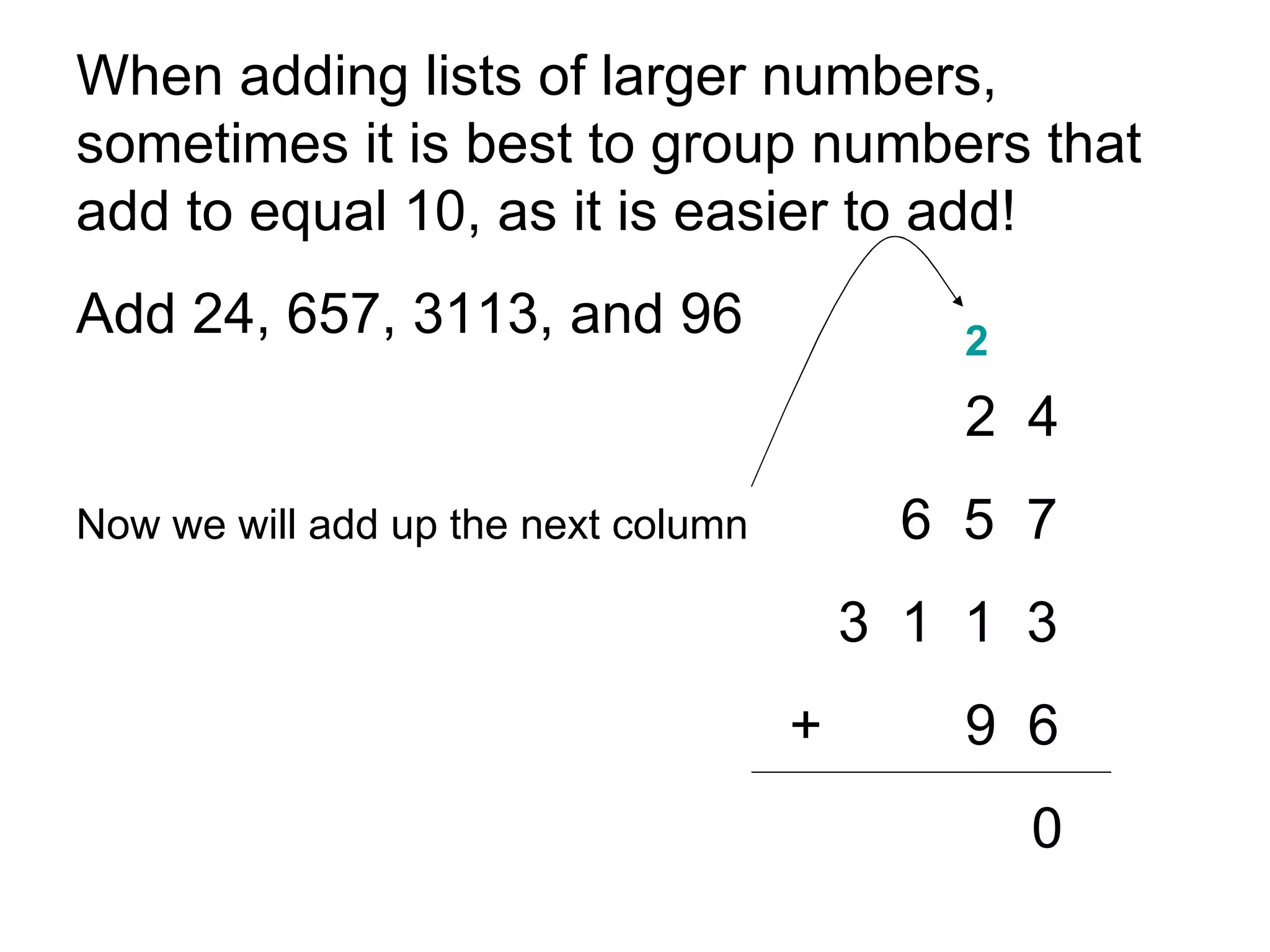 When adding lists of larger numbers, sometimes it is best to group numbers that add to equal 10, as it is easier to add!  Add 24, 657, 3113, and 96 2  4 Now we will add up the next column   6  5  7 3  1  1  3   + 9  6 0 2 