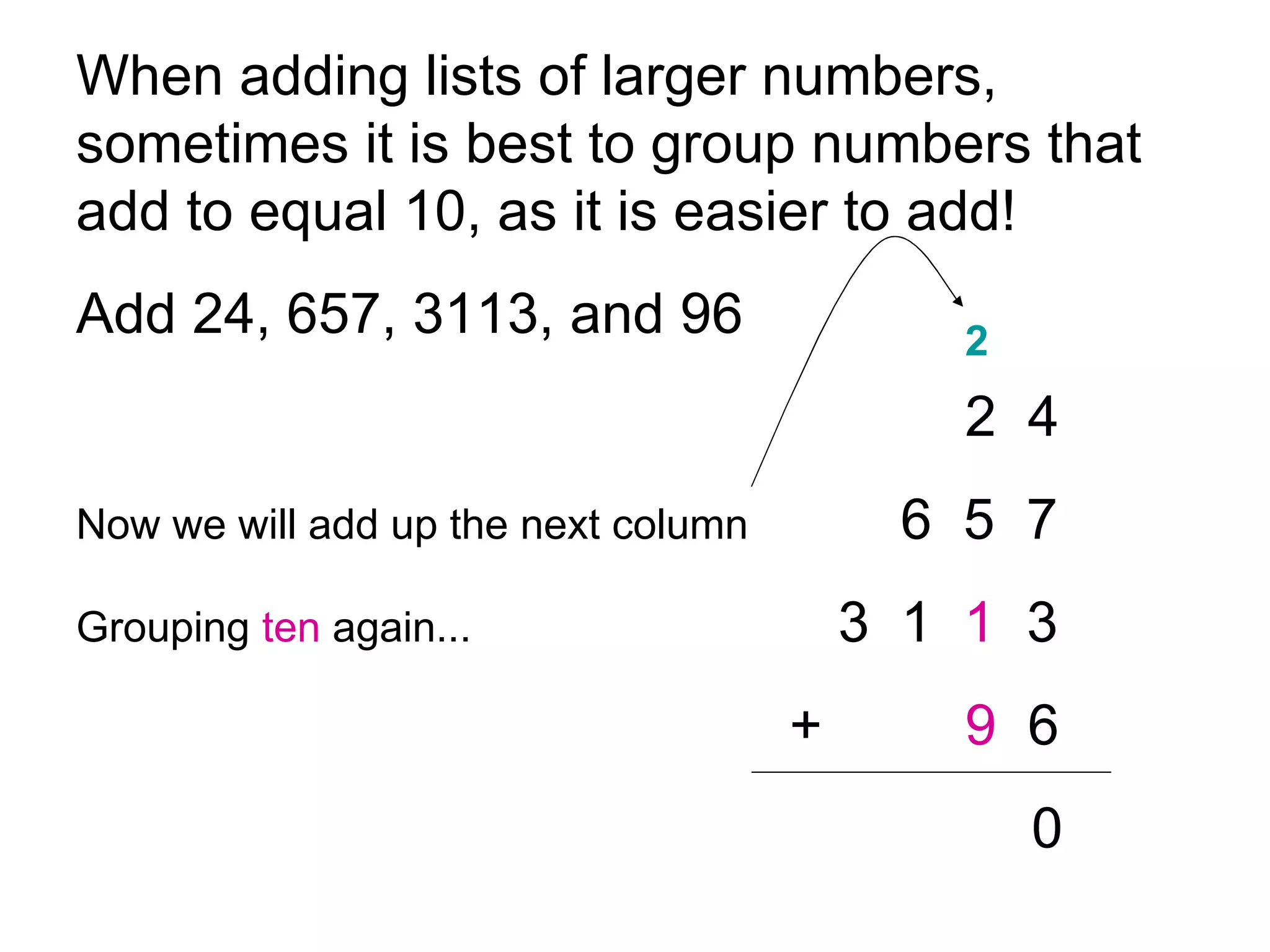 When adding lists of larger numbers, sometimes it is best to group numbers that add to equal 10, as it is easier to add!  Add 24, 657, 3113, and 96 2  4 Now we will add up the next column   6  5  7 Grouping  ten   again... 3  1  1   3   + 9   6 0 2 