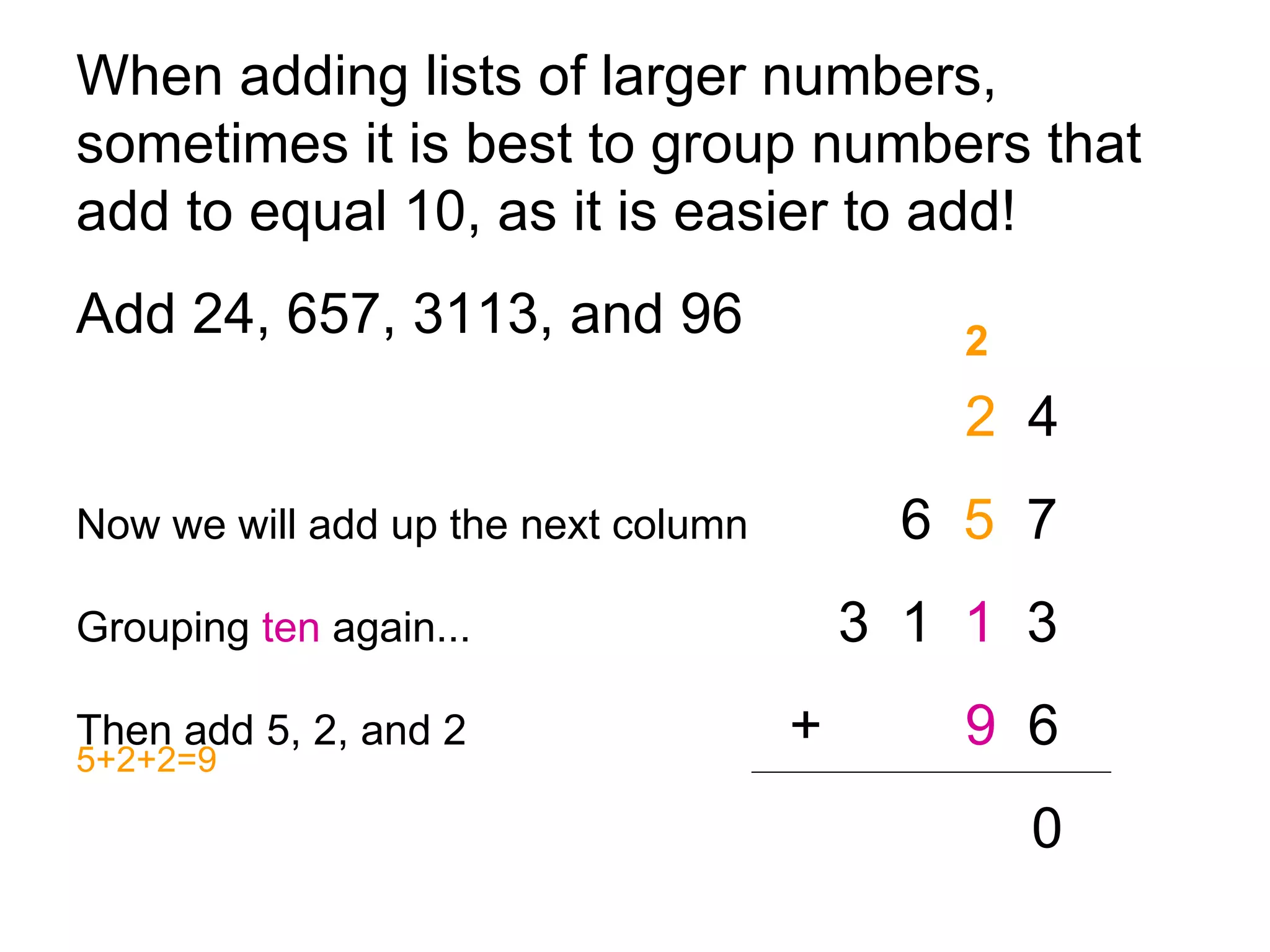 When adding lists of larger numbers, sometimes it is best to group numbers that add to equal 10, as it is easier to add!  Add 24, 657, 3113, and 96 2   4 Now we will add up the next column   6  5   7 Grouping  ten  again... 3  1  1   3 Then add 5, 2, and 2     +   9   6 0 2 5+2+2=9 