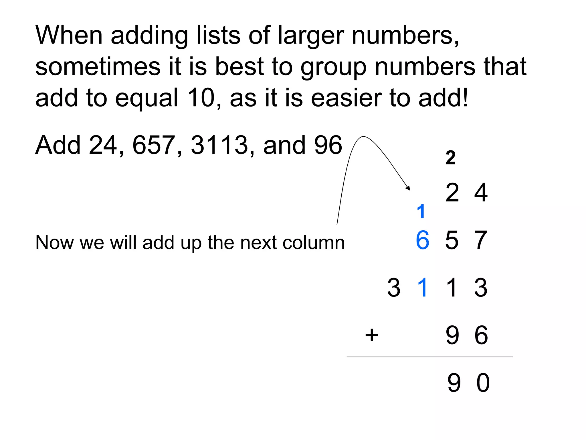 When adding lists of larger numbers, sometimes it is best to group numbers that add to equal 10, as it is easier to add!  Add 24, 657, 3113, and 96 2  4 Now we will add up the next column   6   5  7 3  1   1  3     +   9  6 9  0 2 1 