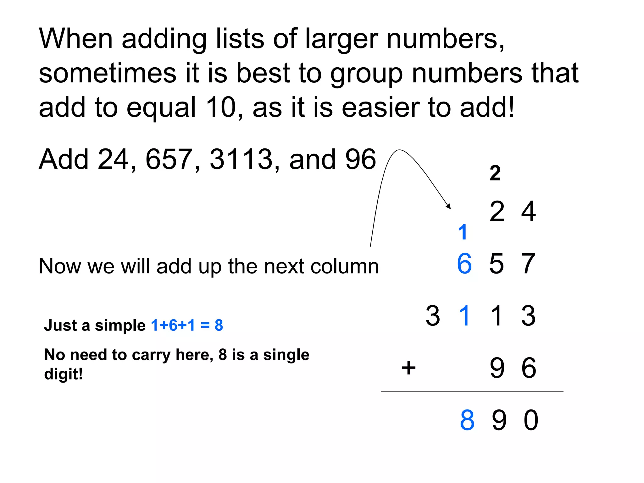 When adding lists of larger numbers, sometimes it is best to group numbers that add to equal 10, as it is easier to add!  Add 24, 657, 3113, and 96 2  4 Now we will add up the next column   6   5  7 3  1   1  3     +   9  6 8   9  0 2 1 Just a simple  1+6+1 = 8 No need to carry here, 8 is a single digit! 