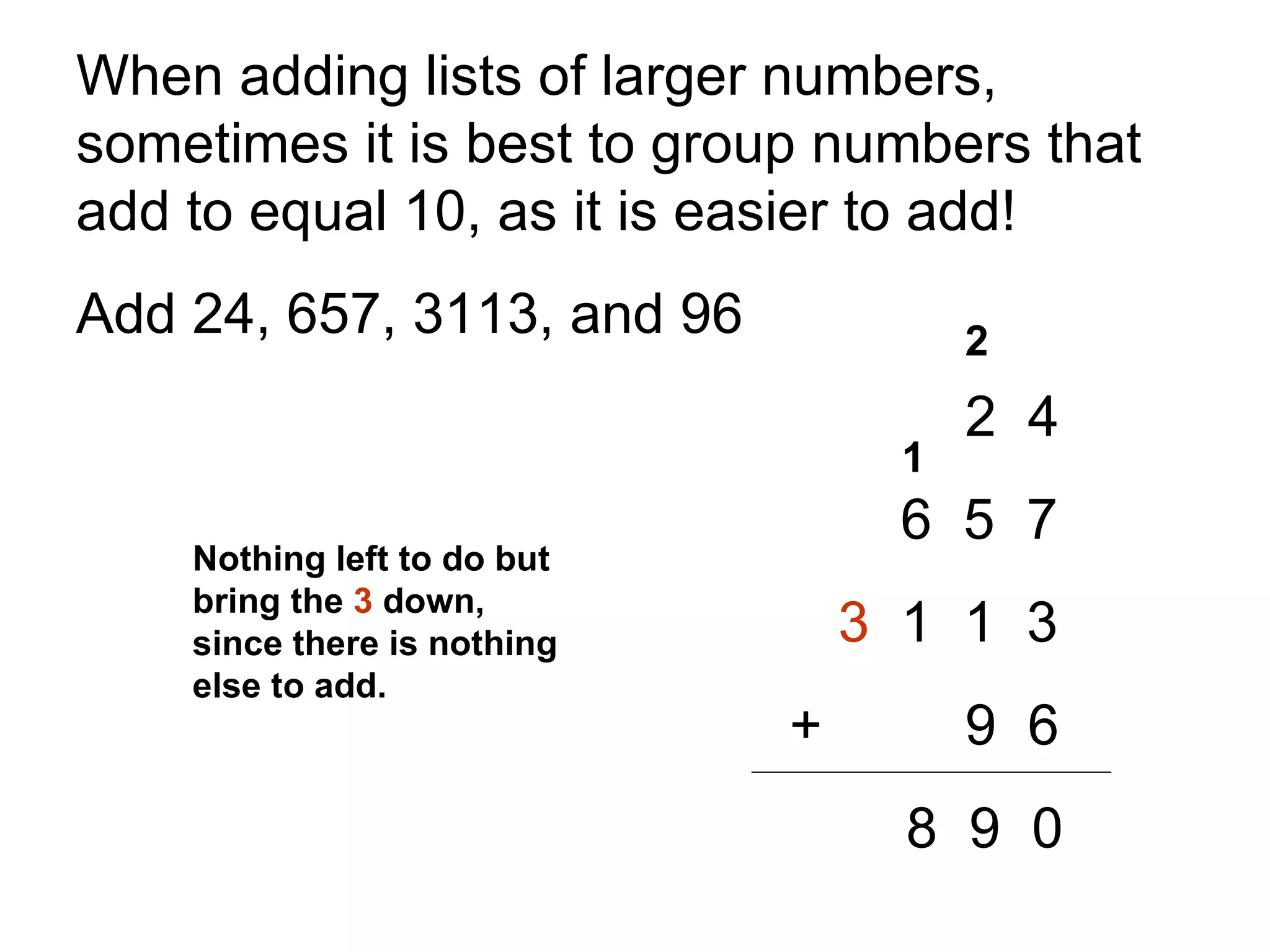 When adding lists of larger numbers, sometimes it is best to group numbers that add to equal 10, as it is easier to add!  Add 24, 657, 3113, and 96 2  4   6  5  7 3   1  1  3     +   9  6 8  9  0 2 1 Nothing left to do but bring the  3  down, since there is nothing else to add. 